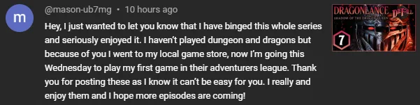 Comment text from an episode of DieFall's Dragonlance campaign:
Hey, I just wanted to let you know that I have binged this whole series and seriously enjoyed it. I haven’t played dungeon and dragons but because of you I went to my local game store, now I’m going this Wednesday to play my first game in their adventurers league. Thank you for posting these as I know it can’t be easy for you. I really and enjoy them and I hope more episodes are coming!