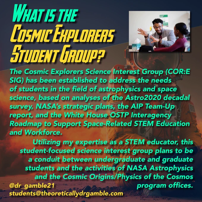 What is the Cosmic Explorers Student Group?

The Cosmic Explorers Science Interest Group (COR:E SIG) has been established to address the needs of students in the field of astrophysics and space science, based on analyses of the Astro2020 decadal survey, NASA’s strategic plans, the AIP Team-Up report, and the White House OSTP Interagency Roadmap to Support Space-Related STEM Education and Workforce. Utilizing expertise in STEM education, this student-focused science interest group plans to be a conduit between undergraduate and graduate students and the activities of NASA Astrophysics and the Cosmic Origins/Physics of the Cosmos program offices.