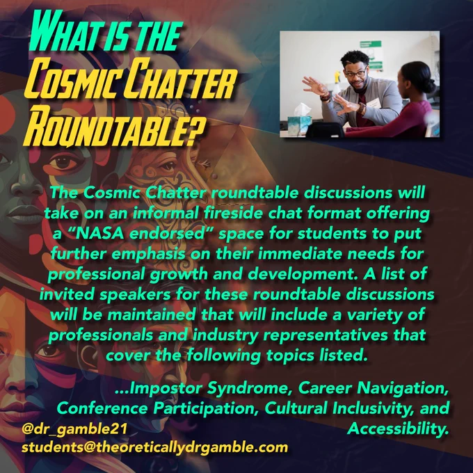 What is the Cosmic Chatter Roundtable?

The Cosmic Chatter roundtable discussions will take on an informal fireside chat format offering a “NASA endorsed” space for students to put further emphasis on their immediate needs for professional growth and development. A list of invited speakers for these roundtable discussions will be maintained that will include a variety of professionals and industry representatives that cover the following topics listed: imposter syndrome, career navigation, conference participation, cultural inclusivity, and accessibility.