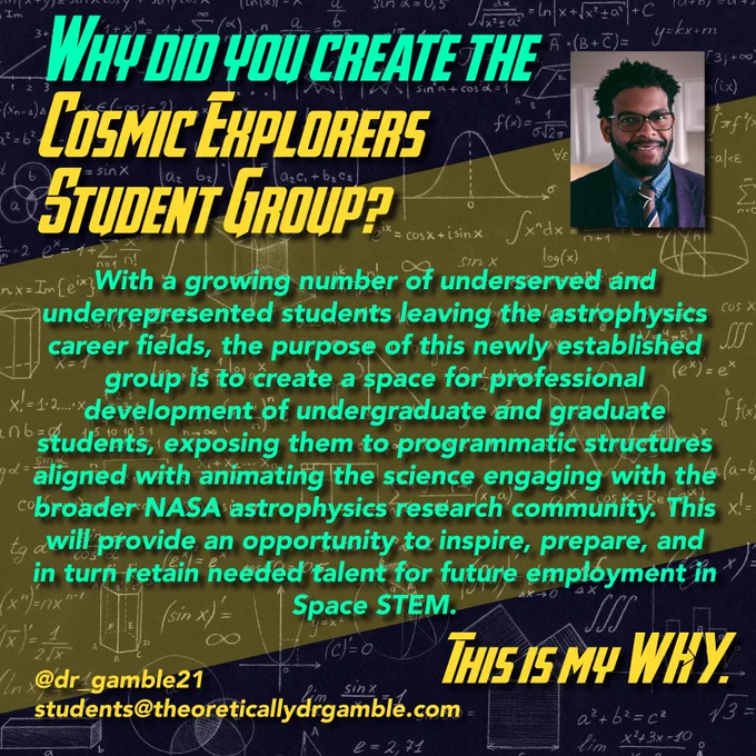 Why did you create the Cosmic Explorers Student group?

With a growing number of underserved and underrepresented students leaving the astrophysics career fields, the purpose of this newly established group is to create a space for professional development of undergraduate and graduate students, exposing them to programmatic structures aligned with animating the science engaging with the broader NASA astrophysics research community. This will provide an opportunity to inspire, prepare, and in turn retain needed talent for future employment in Space STEM.