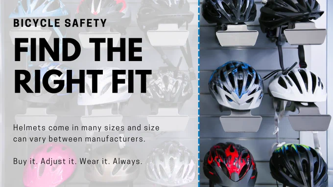 Bicycle Safety | Find the Right Fit | Helmets come in many sizes and size can vary between manufacturers. Buy it. Adjust it. Wear it. Always.