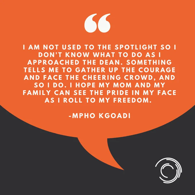 I am not used to the spotlight so I don't know what to do as I approached the Dean. Something tells me to gather up courage and face the cheering crowd. So I do. I hope my mom and my family can see the pride in my face as I roll to my freedom. - Mpho Kgoadi