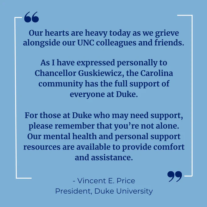 A quote from Duke President Price on a Carolina blue background. Text reads "Our hearts are heavy today as we grieve alongside our UNC colleagues and friends. 

As I have expressed personally to Chancellor Guskiewicz, the Carolina community has the full support of everyone at Duke.

For those at Duke who may need support, please remember that you’re not alone. Our mental health and personal support resources are available to provide comfort and assistance."