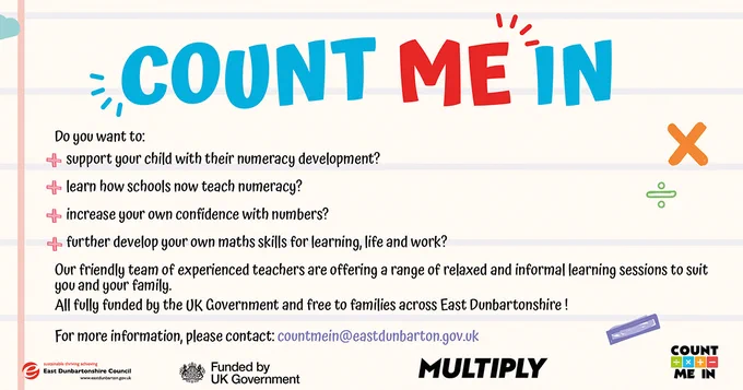 Count Me In. Do you want to support your child with their numeracy development? Learn how schools now teach numeracy? Increase your own confidence with numbers? Further develop your own maths skills for learning, life and work?  Our friendly team of experienced teachers are offering a range of relaxed and informal learning sessions to suit you and your family. All fully funded by the UK Government and free to families across East Dunbartonshire! For more information, please contact: countmein@eastdunbarton.gov.uk 