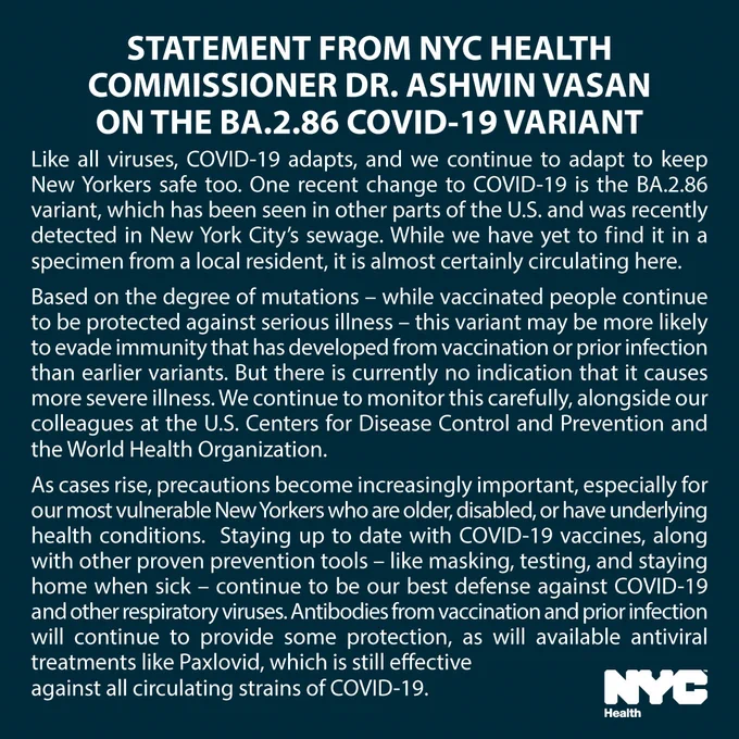 Text reads: Statement from N Y C Health Commissioner Dr. Ashwin Vasan on the BA.2.86 COVID-19 variant. Like all viruses, COVID-19 adapts, and we continue to adapt to keep New Yorkers safe too. One recent change to COVID-19 is the BA.2.86 variant, which has been seen in other parts of the U.S. and was recently detected in New York City’s sewage. While we have yet to find it in a specimen from a local resident, it is almost certainly circulating here. Based on the degree of mutations – while vaccinated people continue to be protected against serious illness – this variant may be more likely to evade immunity that has developed from vaccination or prior infection than earlier variants. But there is currently no indication that it causes more severe illness. We continue to monitor this carefully, alongside our colleagues at the U.S. Centers for Disease Control and Prevention and the World Health Organization. As cases rise, precautions become increasingly important, especially for our most