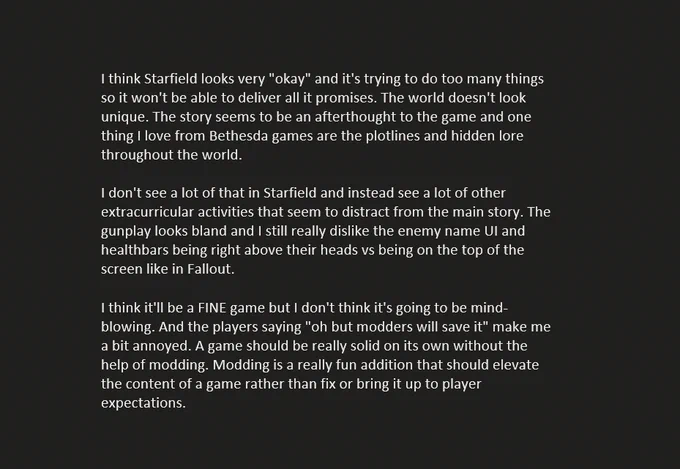I think Starfield looks very "okay" and it's trying to do too many things so it won't be able to deliver all it promises. The world doesn't look unique. The story seems to be an afterthought to the game and one thing I love from Bethesda games are the plotlines and hidden lore throughout the world.

I don't see a lot of that in Starfield and instead see a lot of other extracurricular activities that seem to distract from the main story. The gunplay looks bland and I still really dislike the enemy name UI and healthbars being right above their heads vs being on the top of the screen like in Fallout.

I think it'll be a FINE game but I don't think it's going to be mind-blowing. And the players saying "oh but modders will save it" make me a bit annoyed. A game should be really solid on its own without the help of modding. Modding is a really fun addition that should elevate the content of a game rather than fix or bring it up to player expectations.