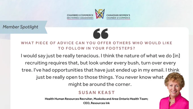 "Member Spotlight; What piece of advice can you offer others who would like to follow in your footsteps? 'I would say just be really tenacious. I think the nature of what we do [in] recruiting requires that, but look under every bush, turn over every tree. I've had opportunities that have just ended up in my email. I think just be really open to those things. You never know what might be around the corner.' - Susan Keast, Health Human Resources Recruiter, Muskoka and Area Ontario Health Team; CEO, Resources Ink", Canadian Women's Chamber of Commerce logo.