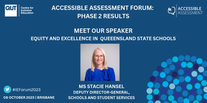 A slide with a blue background and the C4IE and Accessible Assessment logos.

Accessible Assessment Forum: Phase 2 Results

Meet our speaker: Equity and Excellence in Queensland State Schools

A photo of Ms. Stacie Hansel, labeled with her name and the title "Deputy Director-General, Schools and Student Services".

#IEForum2023
06 October 2023 | Brisbane