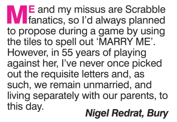 ME and my missus are Scrabble fanatics, so I'd always planned to propose during a game by using the tiles to spell out 'MARRY ME'. However, in 55 years of playing against her, I've never once picked out the requisite letters and, as such, we remain unmarried, and living separately with our parents, to this day.
Nigel Redrat, Bury