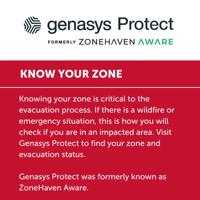 KNOW YOUR ZONE

Knowing your zone is critical to the evacuation process. If there is a wildfire or emergency situation, this is how you will check if you are in an impacted area. Visit Genasys Protect to find your zone and evacuation status. 

Genasys Protect was formerly known as ZoneHaven Aware. 