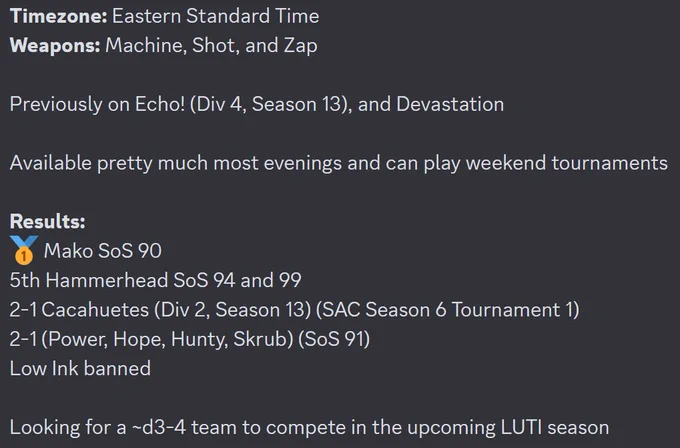 Timezone: Eastern Standard Time
Weapons: Machine, Shot, and Zap

Previously on Echo! (Div 4, Season 13), and Devastation

Available pretty much most evenings and can play weekend tournaments

Results:
:first_place: Mako SoS 90
5th Hammerhead SoS 94 and 99
2-1 Cacahuetes (Div 2, Season 13) (SAC Season 6 Tournament 1)
2-1 (Power, Hope, Hunty, Skrub) (SoS 91)
Low Ink banned

Looking for a ~d3-4 team to compete in the upcoming LUTI season

dm @bugbgy on discord