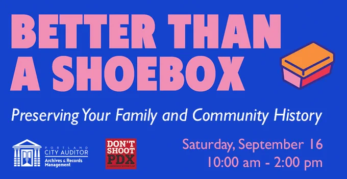 Graphic with blue background and pink and white text that reads "Better Than a Shoebox: Preserving Your Family and Community History, Saturday, September 16, 10:00 am -- 12:00 pm". A small drawing of a shoebox in three colors is on the top right. The Portland City Auditor Archives & Records Management and Don't Shoot PDX logos are on the bottom left.