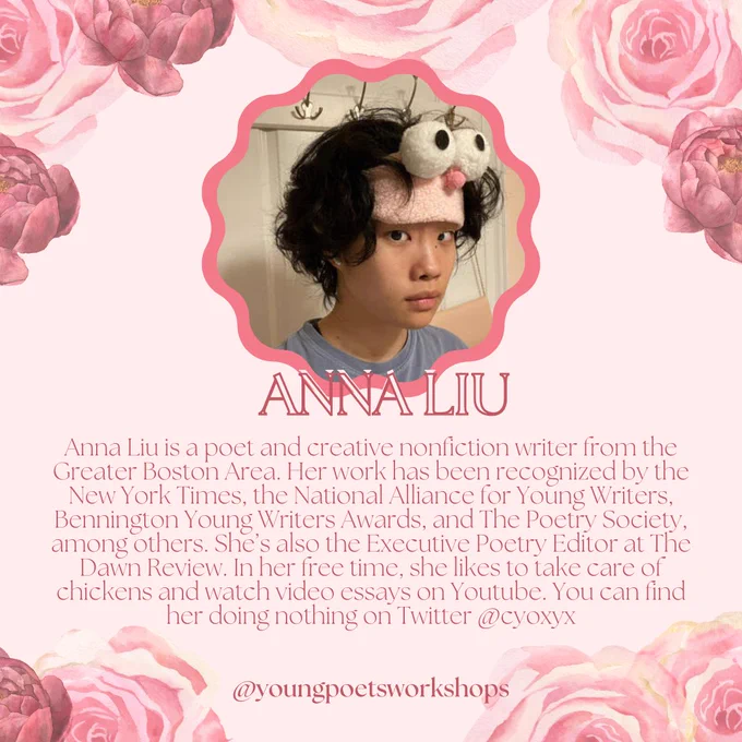 On a light pink background, pink flowers form a frame. In the upper center of the square, a pink-outlined photo of Anna Liu is shown, where she has dark hair, dark eyes, and is wearing a pink headband. Pink text below reads "Anna Liu- Anna Liu is a poet and creative nonfiction writer from the Greater Boston Area. Her work has been recognized by the New York Times, the National Alliance for Young Writers, Bennington Young Writers Awards, and The Poetry Society, among others. She’s also the Executive Poetry Editor at The Dawn Review. In her free time, she likes to take care of chickens and watch video essays on Youtube. You can find her doing nothing on Twitter @cyoxyx."