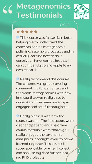 A green and beige advert containing feedback from three former course attendees at our Metagenomics course. 

💬 This course was fantastic in both helping me to understand the concepts behind metagenomic polishing/assembly processes and in actually learning how to do it ourselves. I have learnt a lot that I can confidently go and apply to my own research.

💬 Really recommend this course! The content was great, covering command line fundamentals and the whole metagenomics workflow in a way that was really easy to understand. The team were super engaged and helpful throughout!

💬 Really pleased with how the course was ran. The instructors were clear and patient, and the online course materials were thorough. I really enjoyed the taxonomic analysis as it brought everything we learned together. This course is super applicable for when I collect and analyse my data further into my PhD project. :)