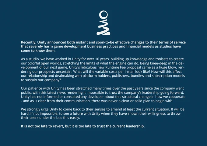 Recently, Unity announced both instant and soon-to-be effective changes to their terms of service that severely harm game development business practices and financial models as studios have come to know them.

As a studio, we have worked in Unity for over 10 years, building up knowledge and toolsets to create our colorful open worlds, stretching the limits of what the engine can do. Being knee-deep in the development of our next game, Unity’s ridiculous new Runtime Fee proposal came as a huge blow, rendering our prospects uncertain.

Our patience with Unity has been stretched many times over the past years since the company went public, with this latest news rendering it impossible to trust the company’s leadership going forward. Unity has not informed or consulted any developer about this structural change in how we cooperate - and as is clear from their communication, there was never a clear or solid plan to begin with.

We strongly urge Unity to come back to their senses.