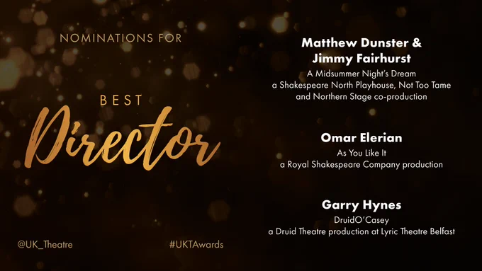 The nominees for Best Director are: 
Matthew Dunster & Jimmy Fairhurst for A Midsummer Night’s Dream, a Shakespeare North Playhouse, Not Too Tame and Northern Stage co-production
Omar Elerian for As You Like It, a Royal Shakespeare Company production 
Garry Hynes for DruidO’Casey, a Druid Theatre production at Lyric Theatre Belfast