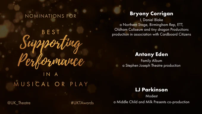 The nominees for Best Supporting Performance are:
Bryony Corrigan for I, Daniel Blake, a Northern Stage, Birmingham Rep, ETT, Oldham Coliseum and tiny dragon Productions production in association with Cardboard Citizens
Antony Eden for Family Album, a Stephen Joseph Theatre production
LJ Parkinson for Modest, a Middle Child and Milk Presents co-production