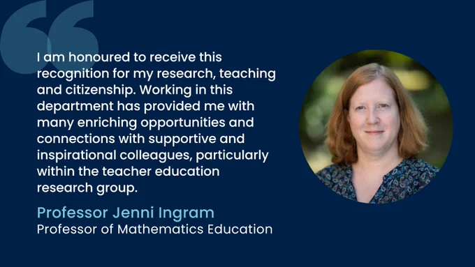 Professor Jenni Ingram: "I am honoured to receive this recognition for my research, teaching and citizenship.  Working in this department has provided me with many enriching opportunities and connections with supportive and inspirational colleagues, particularly within the teacher education research group."