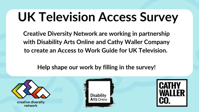 Black text on a white box. a pale blue background. UK Television Access Survey. Creative Diversity Network are working in partnership with Disability Arts Online and Cathy Waller Company to create an Access to Work Guide for UK Television. 
Help shape our work by filling in the survey! Creative Diversity Network logo, Disability Arts Online logo, Cathy Waller Company logo.