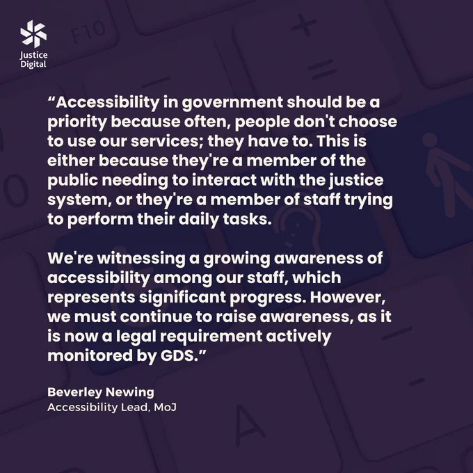 Image of computer keyboard, with a purple colour overlay and text reading:

"Accessibility in government should be a priority because often, people don't choose to use our services; they have to. This is either because they're a member of the public needing to interact with the justice system, or they're a member of staff trying to perform their daily tasks. 

We're witnessing a growing awareness of accessibility among our staff, which represents significant progress. However, we must continue to raise awareness, as it is now a legal requirement actively monitored by GDS."