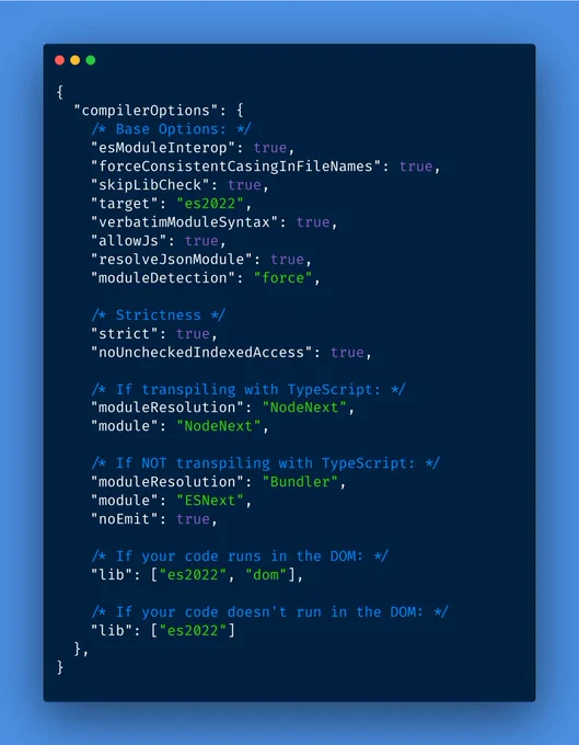 {
  "compilerOptions": {
    /* Base Options: */
    "esModuleInterop": true,
    "forceConsistentCasingInFileNames": true,
    "skipLibCheck": true,
    "target": "es2022",
    "verbatimModuleSyntax": true,
    "allowJs": true,
    "resolveJsonModule": true,
    "moduleDetection": "force",

    /* Strictness */
    "strict": true,
    "noUncheckedIndexedAccess": true,
    
    /* If transpiling with TypeScript: */
    "moduleResolution": "NodeNext",
    "module": "NodeNext",
    
    /* If NOT transpiling with TypeScript: */
    "moduleResolution": "Bundler",
    "module": "ESNext",
    "noEmit": true,
    
    /* If your code runs in the DOM: */
    "lib": ["es2022", "dom"],
    
    /* If your code doesn't run in the DOM: */
    "lib": ["es2022"]
  },
}

