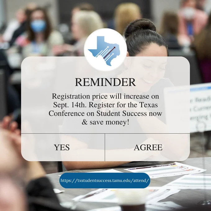 Graphic with a picture of a woman sitting at a table while laughing. Rounded white rectangle graphic is in the center with the TXCSS logo with text below, “REMINDER Registration price will increase on Sept. 14th. Register for the Texas Conference on Student Success now & save money! Below are two rectangle buttons with choices, “YES” and “AGREE.” Rounded blue rectangle following with text reading, “https://txstudentsuccess.tamu.edu/attend/.” 