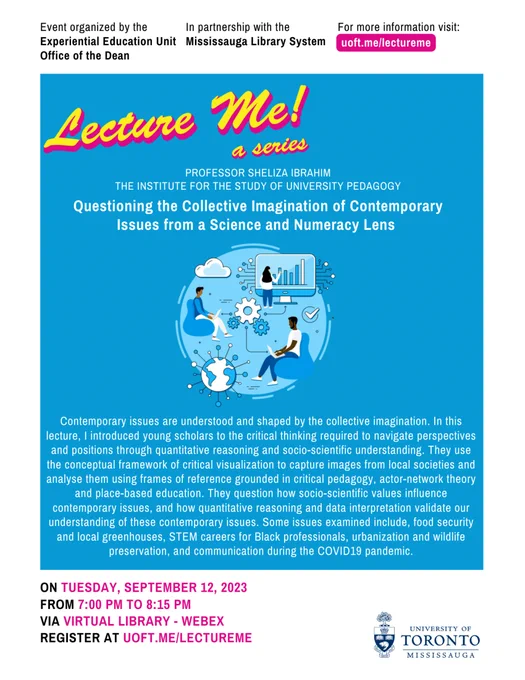 Event organized by the Experiential Education Unit, Office of the Dean,  in partnership with the Mississauga Library System. Professor Sheliza Ibrahim, The Institute for the Study of University Pedagogy. Questioning the Collective Imagination of Contemporary Issues from a Science and Numeracy Lens. ON TUESDAY, SEPTEMBER 12, 2023, FROM 7:00 PM TO 8:15 PM VIA VIRTUAL LIBRARY - WEBEX. REGISTER AT UOFT.ME/LECTUREME