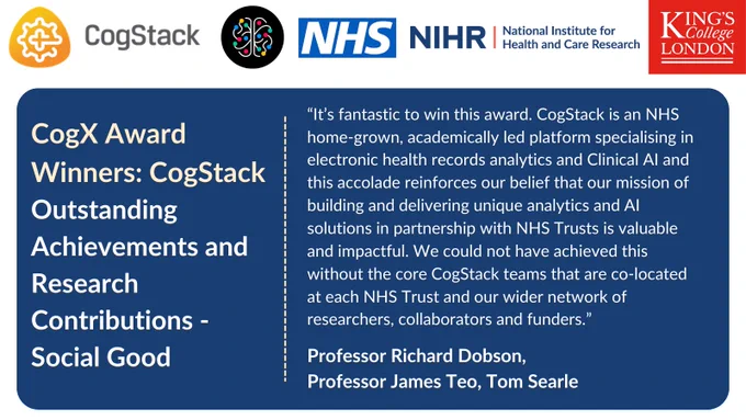 Quote card with logos of CogStack, CogX, NHS, NIHR and King's College London about winning the CogX awards: "“It’s fantastic to win this award. CogStack is an NHS home-grown, academically led platform specialising in electronic health records analytics and Clinical AI and this accolade reinforces our belief that our mission of building and delivering unique analytics and AI solutions in partnership with NHS Trusts is valuable and impactful. We could not have achieved this without the core CogStack teams that are co-located at each NHS Trust and our wider network of researchers, collaborators and funders.” 

Professor Richard Dobson, 

Professor James Teo, Tom Searle 

