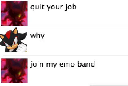 A screenshot of a text chat. The first speaker, whose icon is a corrupted version of Shadow the Hedgehog from the Sonic games, says: “quit your job”
The second speaker, whose icon is a normal version of Shadow the Hedgehog, replies: “why”
The first speaker responds: “join my emo band”