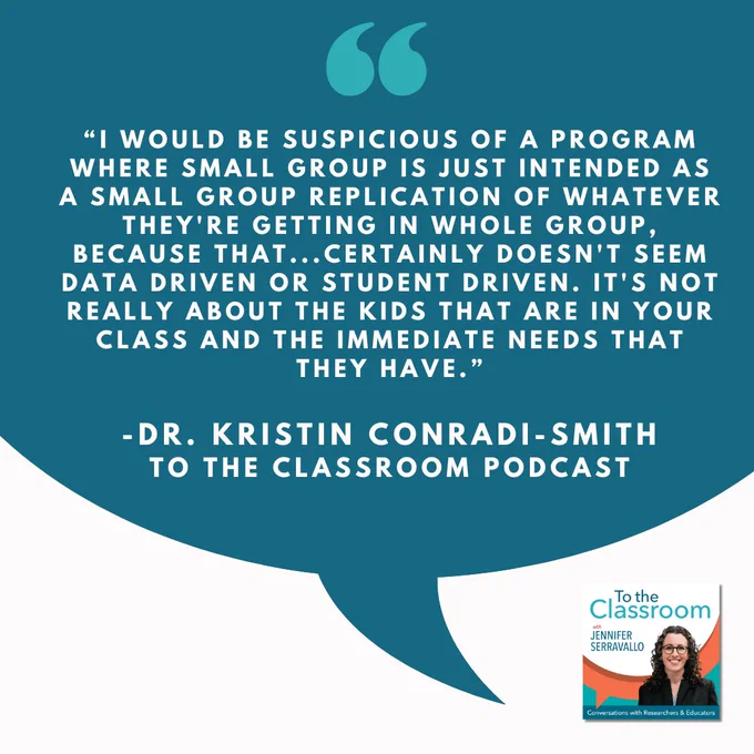 "I would be suspicious of a program where small group is just intended as a small group replication of whatever they're getting in whole group, because that....certainly doesn't seem data driven or student driven. It's not really about the kids that are in  your class and the immediate needs that they have." Dr Kristin Conradi-Smith TO the Classroom Podcast