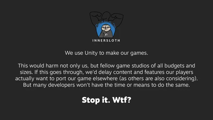 Statement from Innersloth, with the logo at the top. Text:

We use Unity to make our games.

This would harm not only us, but fellow game studios of all budgets and sizes. If this goes through, we'd delay content and features our players actually want to port our game elsewhere (as others are also considering). But many developers won't have the time or means to do the same.

Stop it. Wtf?