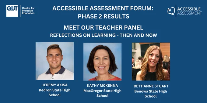 A slide with a blue background and the C4IE and Accessible Assessment logos.
Accessible Assessment Forum: Phase 2 Results  Reflections on Learning - Then and Now. 
There are three pictures of the teachers who will be speaking, along with the text of their names and the schools they work at: Jeremy Axisa, Kedron State High School; Kathy McKenna, MacGrecot State High School; and Bettianna Stuart, Benowa State High School. 