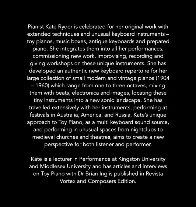 Pianist Kate Ryder is celebrated for her original work with extended techniques and unusual keyboard instruments – toy pianos, music boxes, antique keyboards and prepared piano. She integrates them into all her performances, commissioning new work, improvising, recording and giving workshops on these unique instruments. She has developed an authentic new keyboard repertoire for her large collection of small modern and vintage pianos (1904 – 1960) which range from one to three octaves, mixing them with beats, electronica and images, locating these tiny instruments into a new sonic landscape. She has travelled extensively with her instruments, performing at festivals in Australia, America, and Russia. Kate’s unique approach to Toy Piano, as a multi keyboard sound source, and performing in unusual spaces from nightclubs to medieval churches and theatres, aims to create a new perspective for both listener and performer.