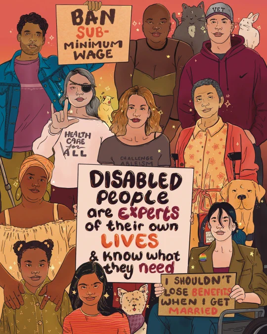Digital illustration of a large group of disabled people of different ethnicities, ages, and genders. Among the crowd are service and emotional support animals. There’s two smaller protest signs that read, ‘I shouldn’t lose benefits when I get married.’ And ‘ban subminimum wage’ the main sign reads, ‘disabled people are expert of their own lives and know what they need.’ 
