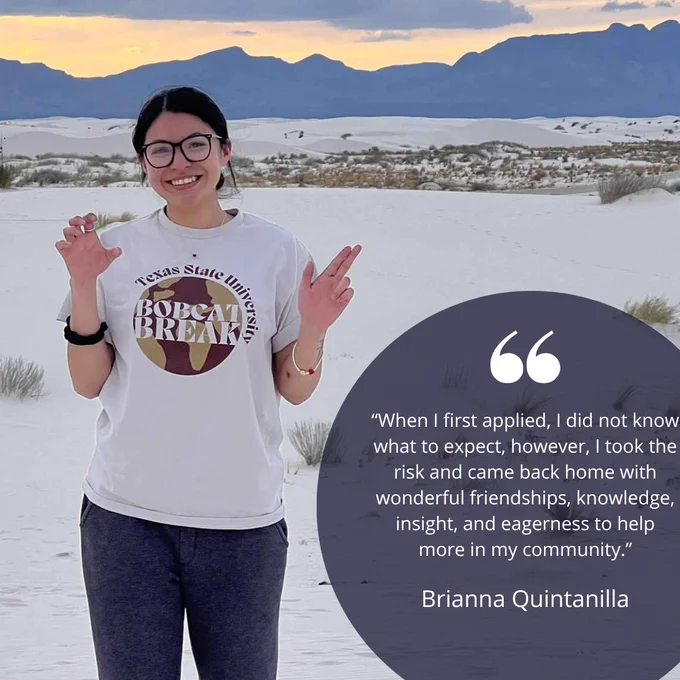 When I first applied, I did not know what to expect, however, I took the risk and came back home with wonderful friendships, knowledge, insight, and eagerness to help more in my community. - Brianna Quintanilla 