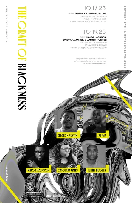series poster for The Craft of Blackness, A CAAPP Black Study featuring event info and black and white headshots of the five invited poets: Derrick Austin, Jzl Jmz, Major Jackson, Omotara James, and Luther Hughes. The Copy Reads: October 17th & October 19th, 2023

Tuesday, October 17th
6PM: DERRICK AUSTIN & JZL JMS in Creative Conversation
Virtual via Crowdcast
RSVP: crowdcast.io/c/caappCoB

Thursday, October 19th
6PM: MAJOR JACKSON, OMOTARA JAMES, & LUTHER HUGHES in Creative Conversation
IRL at Heinz Chapel
RSVP: caapp23C.eventbrite.com
 
Registration links & additional information for all events can be found at caapp.pitt.edu
