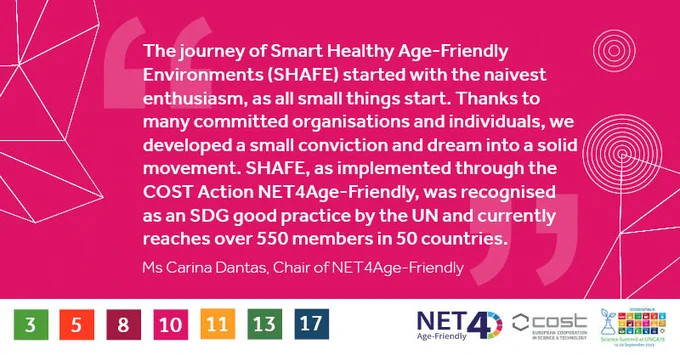 The journey of Smart Healthy Age-Friendly
Environments (SHAFE) started with the naivest
enthusiasm, as all small things start. Thanks to
many committed organisations and individuals, we
developed a small conviction and dream into a solid
movement. SHAFE, as implemented through the
COST Action NET4Age-Friendly, was recognised
as an SDG good practice by the UN and currently
reaches over 550 members in 50 countries.
Ms Carina Dantas, Chair of NET4Age-Friendly