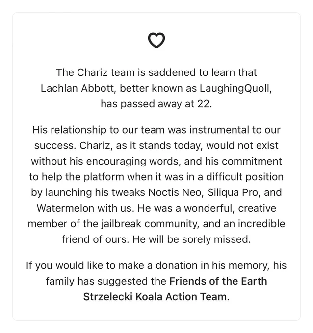 The Chariz team is saddened to learn that Lachlan Abbott, better known as LaughingQuoll, has passed away at 22.

His relationship to our team was instrumental to our success. Chariz, as it stands today, would not exist without his encouraging words, and his commitment to help the platform when it was in a difficult position by launching his tweaks Noctis Neo, Siliqua Pro, and Watermelon with us. He was a wonderful, creative member of the jailbreak community, and an incredible friend of ours. He will be sorely missed.

If you would like to make a donation in his memory, his family has suggested the Friends of the Earth Strzelecki Koala Action Team.