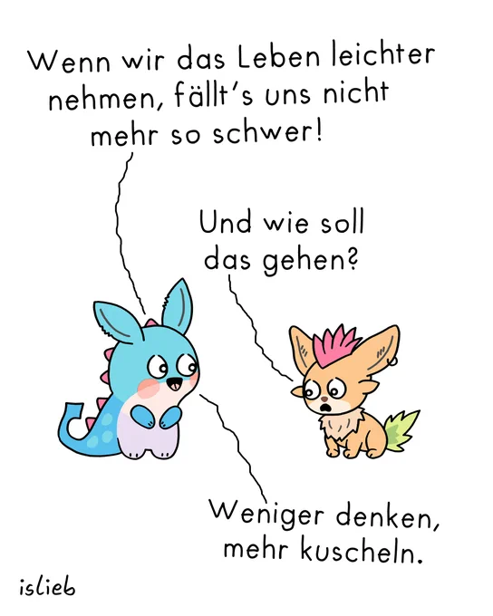 Comic. Knuffiges Tier Nr. 1 sagt: "Wenn wir das Leben leichter nehmen, fällt's uns nicht mehr so schwer." Knuffiges Tier Nr. 2 antwortet betrübt: "Und wie soll das gehen?" Darauf knuffiges Tier Nr. 1: "Weniger denken, mehr kuscheln."