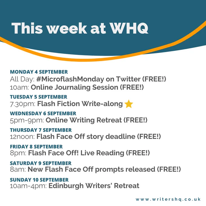 The upcoming weekly events at Writers' HQ:
Monday 4 Sept, all day: Microflash Monday on Twitter
10am: Online Journaling Session
Tuesday 5 Sept, 7.30pm: Flash Fiction Write-along
Wednesday 6 Sept, 5pm-9pm: Online Writing Retreat
Thursday 7 Sept, 12noon: Flash Face Off story deadline
Friday 8 Sept, 8pm: Flash Face Off live reading
Saturday 9 Sept, 8am: New Flash Face Off prompts released
Sunday 10 Sept, 10am-4pm: Edinburgh Writers' Retreat