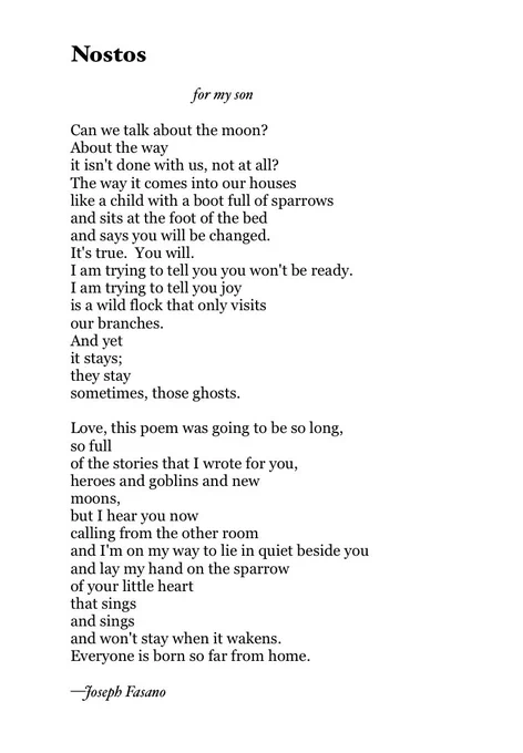 Nostos
 
                          for my son
 
Can we talk about the moon?
About the way
it isn't done with us, not at all?
The way it comes into our houses
like a child with a boot full of sparrows
and sits at the foot of the bed
and says you will be changed.
It's true.  You will.
I am trying to tell you you won't be ready.
I am trying to tell you joy
is a wild flock that only visits
our branches.
And yet 
it stays;
they stay
sometimes, those ghosts.
 
Love, this poem was going to be so long,
so full
of the stories that I wrote for you,
heroes and goblins and new 
moons, 
but I hear you now
calling from the other room
and I'm on my way to lie in quiet beside you
and lay my hand on the sparrow
of your little heart
that sings
and sings
and won't stay when it wakens.
Everyone is born so far from home.

—Joseph Fasano