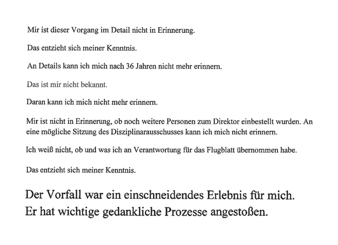 Zitate von Aiwanger:

Mir ist dieser Vorgang im Detail nicht in Erinnerung.
Das entzieht sich meiner Kenntnis.
An Details kann ich mich nach 36 Jahren nicht mehr erinnern.
Das ist mir nicht bekannt.
Daran kann ich mich nicht mehr erinnern.
Mir ist nicht in Erinnerung, ob noch weitere Personen zum Direktor einbestellt wurden. An eine mögliche Sitzung des Disziplinarausschusses kann ich mich nicht erinnern.
Ich weiß nicht, ob und was ich an Verantwortung für das Flugblatt übernommen habe.
Das entzieht sich meiner Kenntnis.
Der Vorfall war ein einschneidendes Erlebnis für mich. Er hat wichtige gedankliche Prozesse angestoßen.
