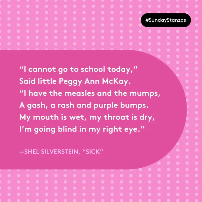 Text in a pink capsule shape on a patterned background. “I cannot go to school today,” 
Said little Peggy Ann McKay. 
“I have the measles and the mumps, 
A gash, a rash and purple bumps. 
My mouth is wet, my throat is dry, 
I’m going blind in my right eye.” 
—Shel Silverstein, “Sick” 