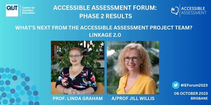 A slide with a blue background and the C4IE and Accessible Assessment logos.

Accessible Assessment Forum: Phase 2 Results

What's next from the Accessible Assessment Project Team? Linkage 2.0

Photos of Professor Linda Graham and Associate Professor Jill Willis, labelled with their names and titles.

#IEForum2023
06 October 2023 | Brisbane