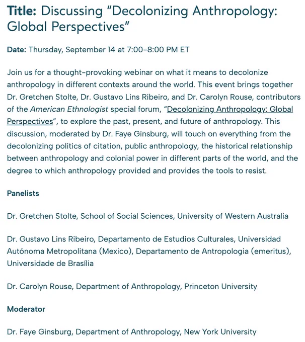 Discussing “Decolonizing Anthropology: Global Perspectives”
Thurs Sept 14 at 7-8PM ET

Join us for a thought-provoking webinar on what it means to decolonize anthropology in different contexts around the world. This event brings together Dr. Gretchen Stolte, Dr. Gustavo Lins Ribeiro, and Dr. Carolyn Rouse, contributors of the American Ethnologist special forum, “Decolonizing Anthropology: Global Perspectives”, to explore the past, present, and future of anthropology. This discussion, moderated by Dr. Faye Ginsburg, will touch on everything from the decolonizing politics of citation, public anthropology, the historical relationship between anthropology and colonial power in different parts of the world, and the degree to which anthropology provided and provides the tools to resist.

