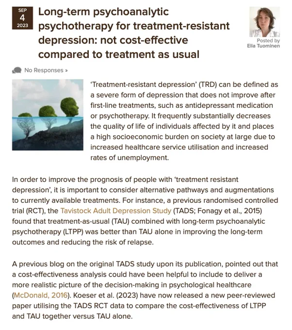 In order to improve the prognosis of people with ‘treatment resistant depression’, it is important to consider alternative pathways and augmentations to currently available treatments. For instance, a previous randomised controlled trial (RCT), the Tavistock Adult Depression Study (TADS; Fonagy et al., 2015) found that treatment-as-usual (TAU) combined with long-term psychoanalytic psychotherapy (LTPP) was better than TAU alone in improving the long-term outcomes and reducing the risk of relapse.  A previous blog on the original TADS study upon its publication, pointed out that a cost-effectiveness analysis could have been helpful to include to deliver a more realistic picture of the decision-making in psychological healthcare (McDonald, 2016). Koeser et al. (2023) have now released a new peer-reviewed paper utilising the TADS RCT data to compare the cost-effectiveness of LTPP and TAU together versus TAU alone.
