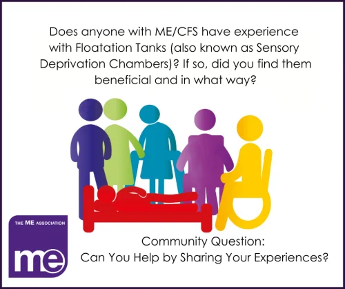 
IMAGE DESCRIPTION: A white background with many coloured (red, yellow, blue etc) stick people showing a range of disabilities. The question reads: Does anyone with ME/CFS have experience with Floatation Tanks (also known as Sensory Deprivation Chambers)? If so, did you find them beneficial, and in what way? The ME Association (lefthand corner) with the wording- Community Question: Can you help by sharing your experiences?
