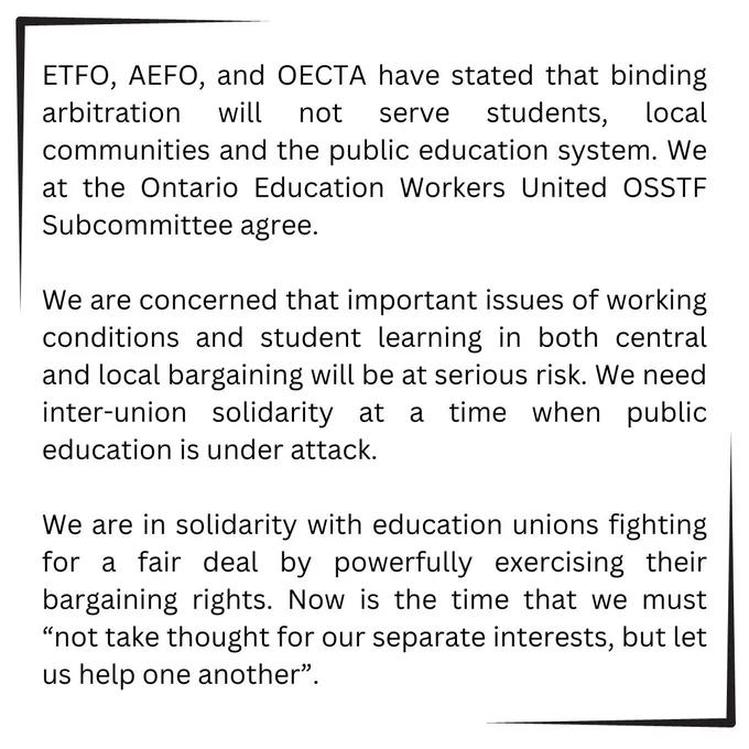 A block of text that states the following:

ETFO, AEFO, and OECTA have stated that binding arbitration will not serve students, local communities and the public education system. We at the Ontario Education Workers United OSSTF Subcommittee agree. We are concerned that important issues of working conditions and student learning in both central and local bargaining will be at serious risk. We need inter-union solidarity at a time when public education is under attack. We are in solidarity with education unions fighting for a fair deal by powerfully exercising their bargaining rights. Now is the time that we must “not take thought for our separate interests, but let us help one another”.