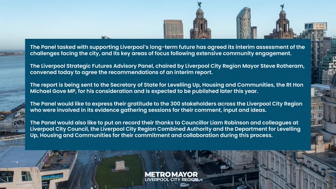 The Panel tasked with supporting Liverpool’s long-term future has agreed its interim assessment of the challenges facing the city, and its key areas of focus following extensive community engagement.
 
The Liverpool Strategic Futures Advisory Panel, chaired by Liverpool City Region Mayor Steve Rotheram, convened today to agree the recommendations of an interim report. 

The report is being sent to the Secretary of State for Levelling Up, Housing and Communities, the Rt Hon Michael Gove MP, for his consideration and is expected to be published later this year. 
 
The Panel would like to express their gratitude to the 300 stakeholders across the Liverpool City Region who were involved in its evidence gathering sessions for their comment, input and ideas.

The Panel would also like to put on record their thanks to Councillor Liam Robinson and colleagues at Liverpool City Council, the Liverpool City Region Combined Authority and the Department for Levelling Up, Housing and Communities