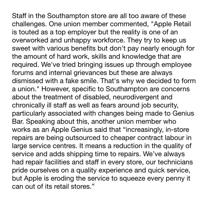 Staff in the store are all too aware of these challenges. One union member commented, "Apple Retail is touted as a top employer but the reality is one of an overworked and unhappy workforce. They try to keep us sweet with various benefits but don't pay nearly enough for the amount of hard work, skills and knowledge that are required. We've tried bringing issues up through employee forums and internal grievances but these are always dismissed with a fake smile. That's why we decided to form a union." However, specific to Southampton are concerns about the treatment of disabled, neurodivergent and chronically ill staff as well as fears around job security, particularly associated with changes being made to Genius Bar. Speaking about this, another union member who works as an Apple Genius said that “increasingly, in-store repairs are being outsourced to cheaper contract labour in large service centres. It means a reduction in the quality of service and adds shipping time to repairs.”